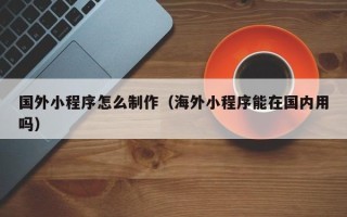 乌海国外小程序怎么制作（海外小程序能在国内用吗）