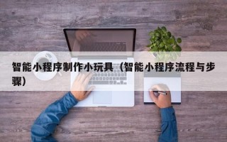 乌海智能小程序制作小玩具（智能小程序流程与步骤）