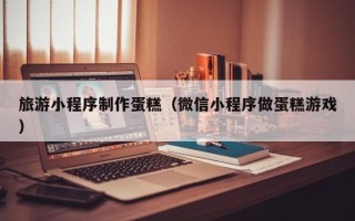 乌海旅游小程序制作蛋糕（微信小程序做蛋糕游戏）